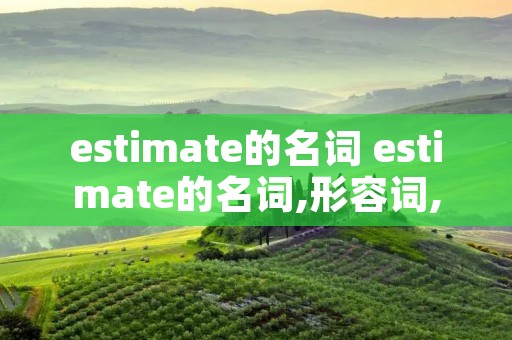 estimate的名词 estimate的名词,形容词,副词 estimate的名词 estimate的名词,形容词,副词