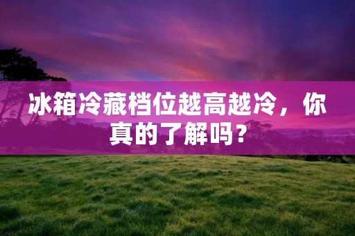 冰箱冷藏档位越高越冷,你真的了解吗? 冰箱冷藏档位越高越冷,你真的了解吗?