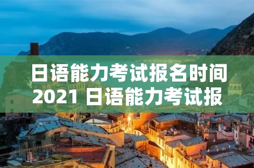 日语能力考试报名时间2021 日语能力考试报名时间过了还可以报吗 日语能力考试报名时间2021 日语能力考试报名时间过了还可以报吗