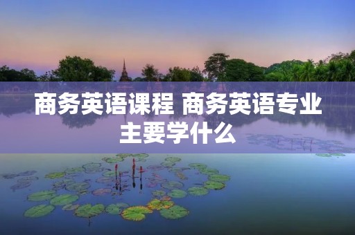 商务英语课程 商务英语专业主要学什么