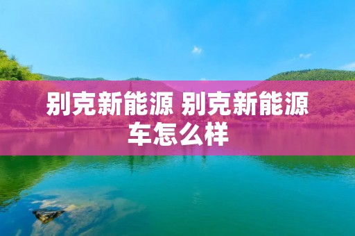 别克新能源 别克新能源车怎么样 别克新能源 别克新能源车怎么样