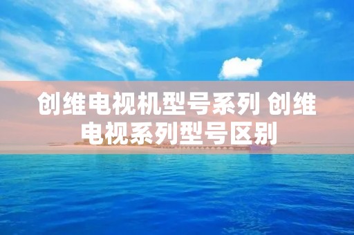 创维电视机型号系列 创维电视系列型号区别