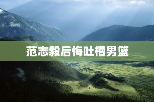 范志毅后悔吐槽男篮：言行不慎引发争议
