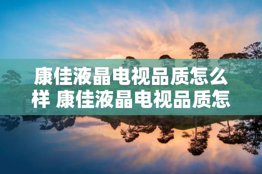 康佳液晶电视品质怎么样 康佳液晶电视品质怎么样知乎