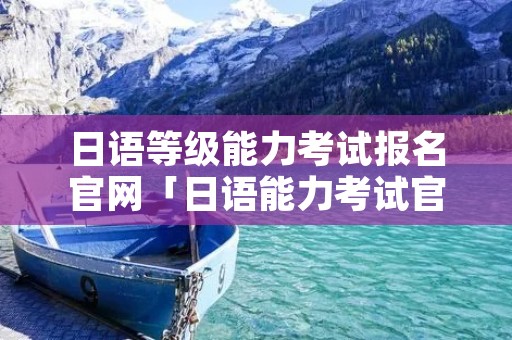 日语等级能力考试报名官网「日语能力考试官网报名日本」