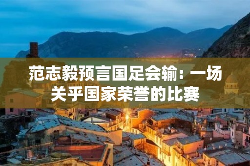 范志毅预言国足会输: 一场关乎国家荣誉的比赛 范志毅预言国足会输: 一场关乎国家荣誉的比赛