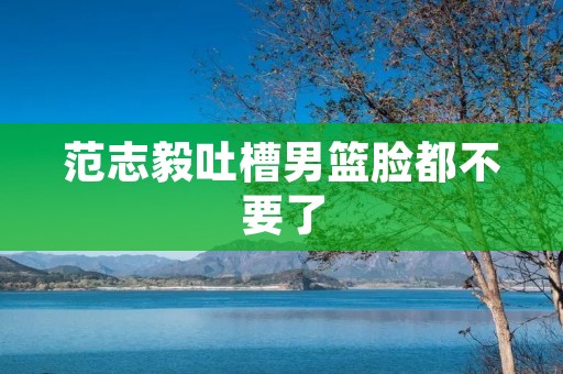 范志毅吐槽男篮脸都不要了：辨析中国男篮现状与问题