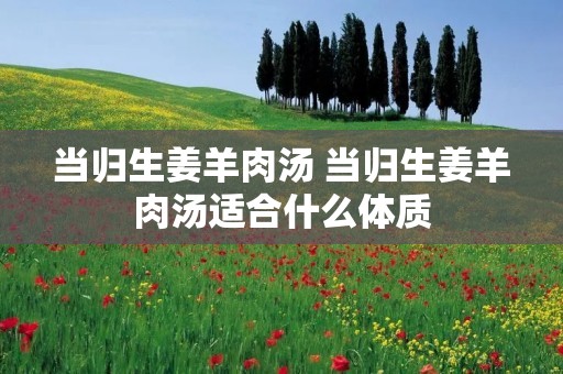 当归生姜羊肉汤 当归生姜羊肉汤适合什么体质