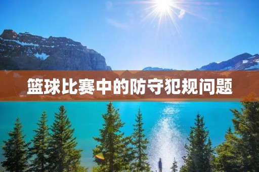 篮球比赛中的防守犯规问题 篮球比赛中的防守犯规问题