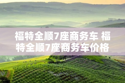 福特全顺7座商务车 福特全顺7座商务车价格 福特全顺7座商务车 福特全顺7座商务车价格