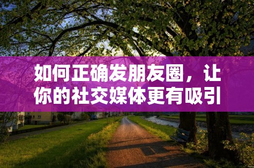 如何正确发朋友圈,让你的社交媒体更有吸引力