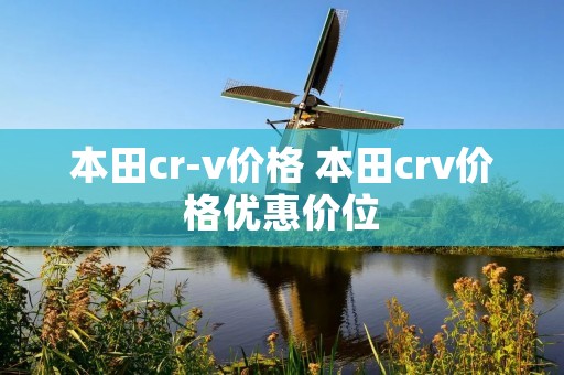 本田cr-v价格 本田crv价格优惠价位 本田cr-v价格 本田crv价格优惠价位