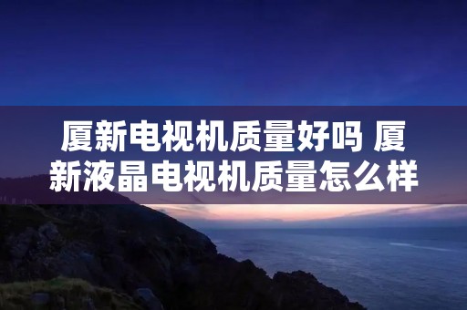 厦新电视机质量好吗 厦新液晶电视机质量怎么样 厦新电视机质量好吗 厦新液晶电视机质量怎么样