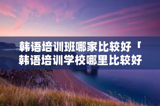 韩语培训班哪家比较好「韩语培训学校哪里比较好」