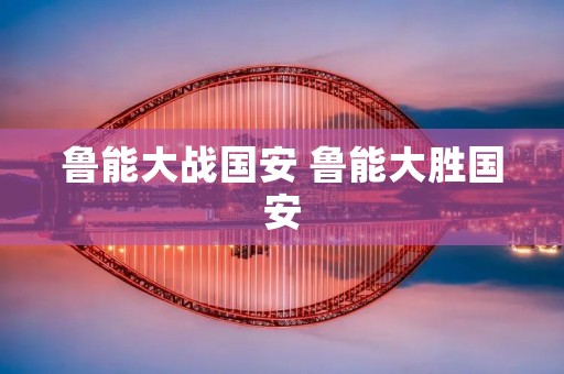 鲁能大战国安 鲁能大胜国安 鲁能大战国安 鲁能大胜国安