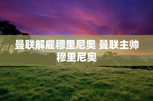 曼联解雇穆里尼奥 曼联主帅穆里尼奥 曼联解雇穆里尼奥 曼联主帅穆里尼奥