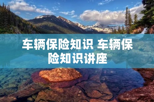车辆保险知识 车辆保险知识讲座 车辆保险知识 车辆保险知识讲座