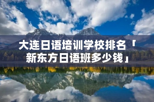大连日语培训学校排名「新东方日语班多少钱」 大连日语培训学校排名「新东方日语班多少钱」