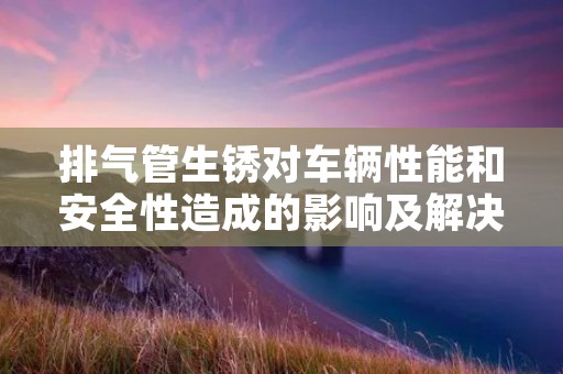 排气管生锈对车辆性能和安全性造成的影响及解决方法