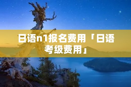 日语n1报名费用「日语考级费用」