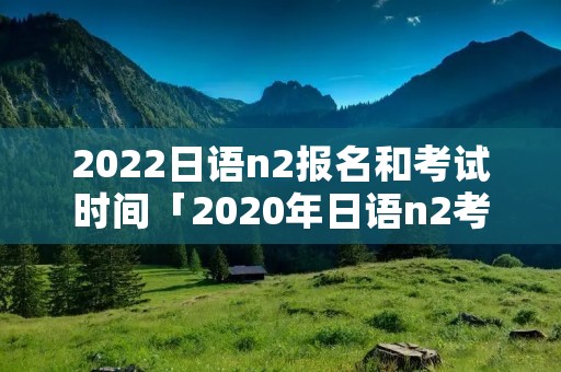 2022日语n2报名和考试时间「2020年日语n2考试什么时候报名」 2022日语n2报名和考试时间「2020年日语n2考试什么时候报名」