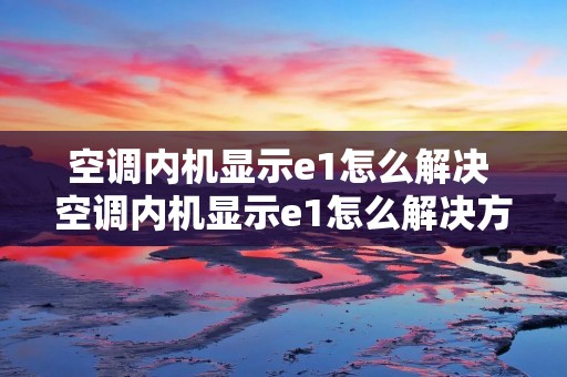 空调内机显示e1怎么解决 空调内机显示e1怎么解决方法 空调内机显示e1怎么解决 空调内机显示e1怎么解决方法