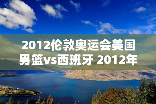 2012伦敦奥运会美国男篮vs西班牙 2012年伦敦奥运男篮决赛美国梦十vs西班牙全场录像回放