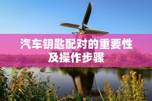 汽车钥匙配对的重要性及操作步骤 汽车钥匙配对的重要性及操作步骤