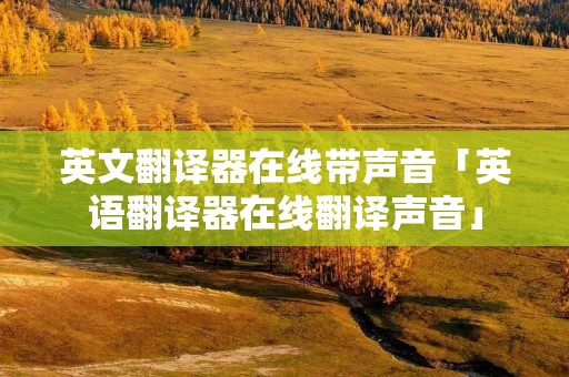 英文翻译器在线带声音「英语翻译器在线翻译声音」 英文翻译器在线带声音「英语翻译器在线翻译声音」