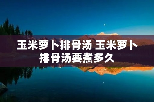 玉米萝卜排骨汤 玉米萝卜排骨汤要煮多久 玉米萝卜排骨汤 玉米萝卜排骨汤要煮多久
