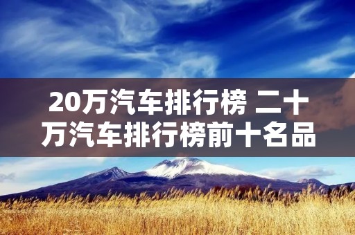 20万汽车排行榜 二十万汽车排行榜前十名品牌 20万汽车排行榜 二十万汽车排行榜前十名品牌