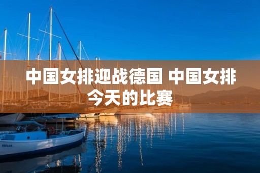 中国女排迎战德国 中国女排今天的比赛 中国女排迎战德国 中国女排今天的比赛