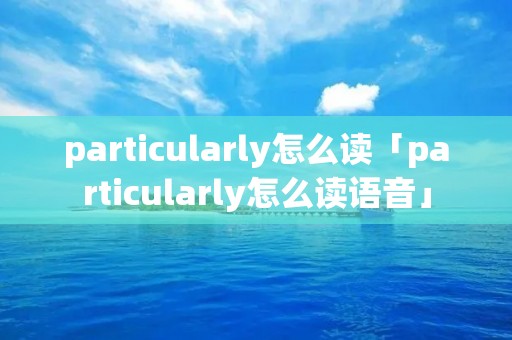 particularly怎么读「particularly怎么读语音」 particularly怎么读「particularly怎么读语音」