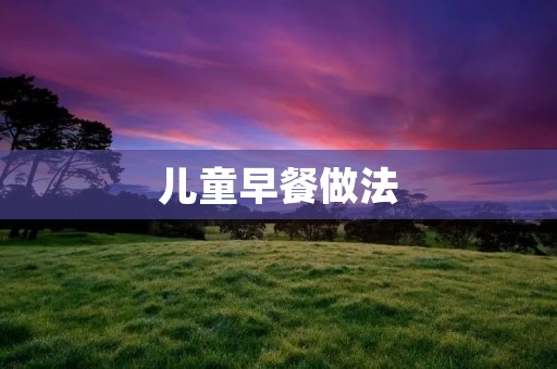 儿童早餐做法:营养搭配,味道美味,让孩子健康成长