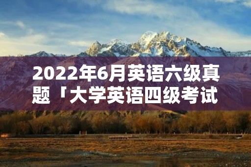 2022年6月英语六级真题「大学英语四级考试2022年6月真题」