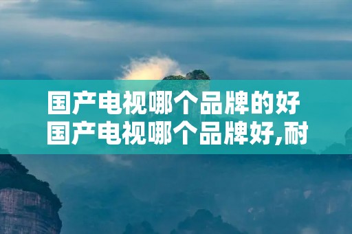 国产电视哪个品牌的好 国产电视哪个品牌好,耐用 国产电视哪个品牌的好 国产电视哪个品牌好,耐用
