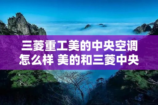 三菱重工美的中央空调怎么样 美的和三菱中央空调哪个好 三菱重工美的中央空调怎么样 美的和三菱中央空调哪个好