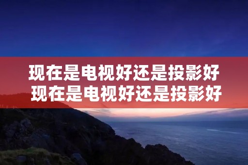现在是电视好还是投影好 现在是电视好还是投影好呢 现在是电视好还是投影好 现在是电视好还是投影好呢