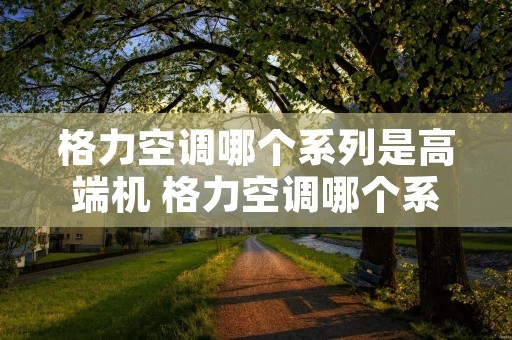 格力空调哪个系列是高端机 格力空调哪个系列是高端机器 格力空调哪个系列是高端机 格力空调哪个系列是高端机器