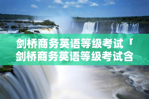 剑桥商务英语等级考试「剑桥商务英语等级考试含金量」