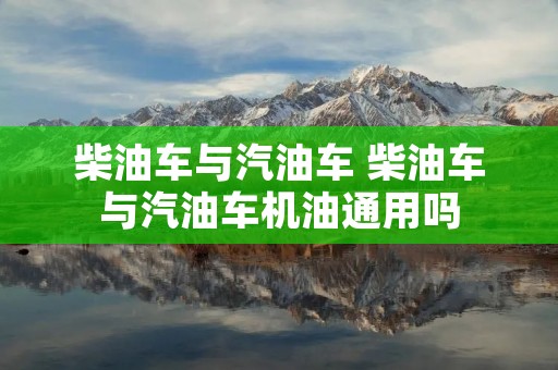 柴油车与汽油车 柴油车与汽油车机油通用吗 柴油车与汽油车 柴油车与汽油车机油通用吗