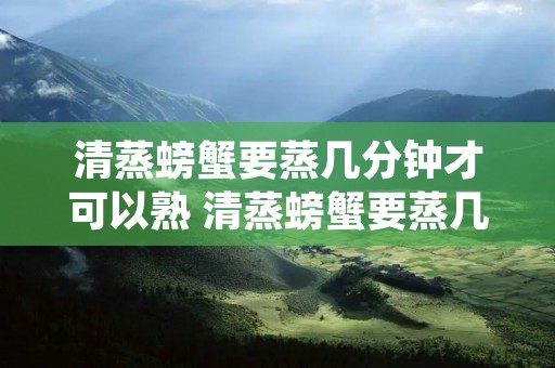 清蒸螃蟹要蒸几分钟才可以熟 清蒸螃蟹要蒸几分钟才可以熟猫咪图片