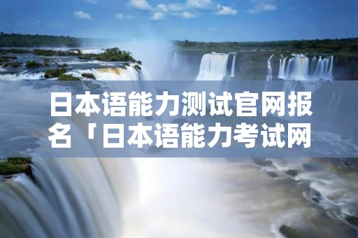 日本语能力测试官网报名「日本语能力考试网址」 日本语能力测试官网报名「日本语能力考试网址」