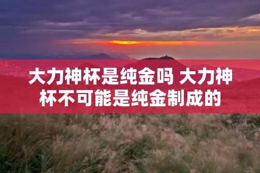 大力神杯是纯金吗 大力神杯不可能是纯金制成的