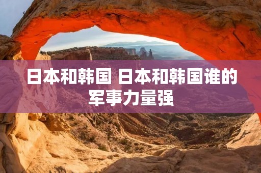 日本和韩国 日本和韩国谁的军事力量强