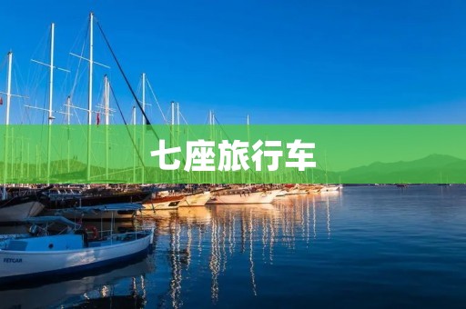 七座旅行车：带您开启全新旅程