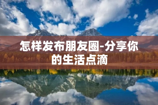 怎样发布朋友圈-分享你的生活点滴