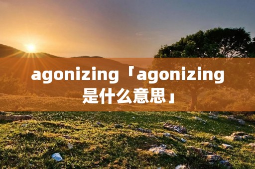 agonizing「agonizing是什么意思」