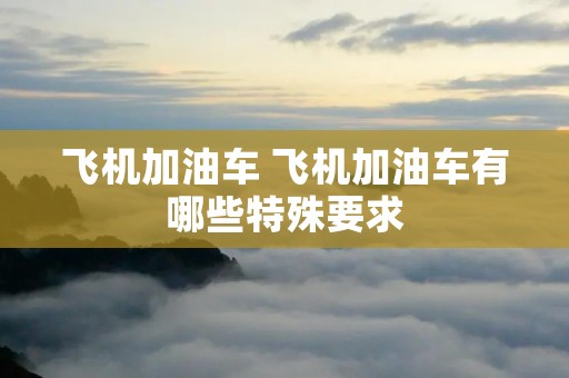 飞机加油车 飞机加油车有哪些特殊要求 飞机加油车 飞机加油车有哪些特殊要求