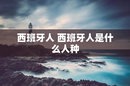 西班牙人 西班牙人是什么人种 西班牙人 西班牙人是什么人种
